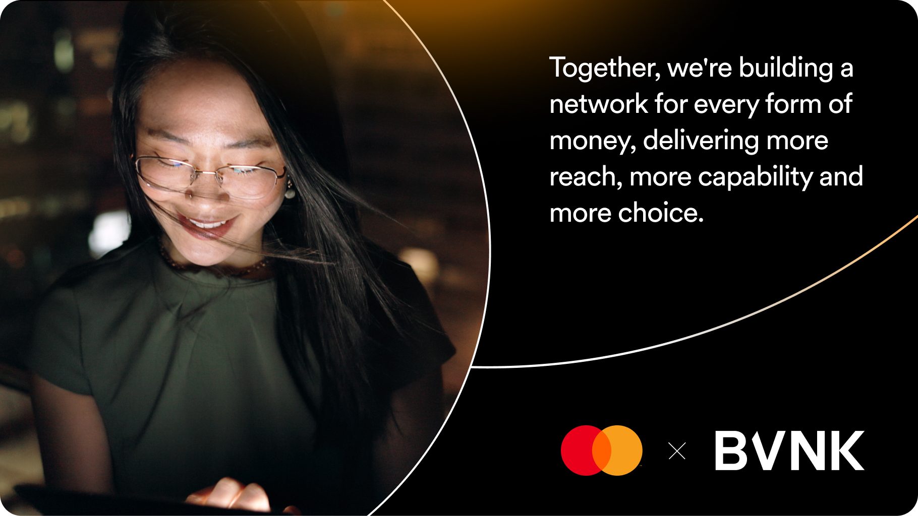 Mastercard and BVNK. Together, we're building a network for every form of money, delivering more reach, more capability and more choice.